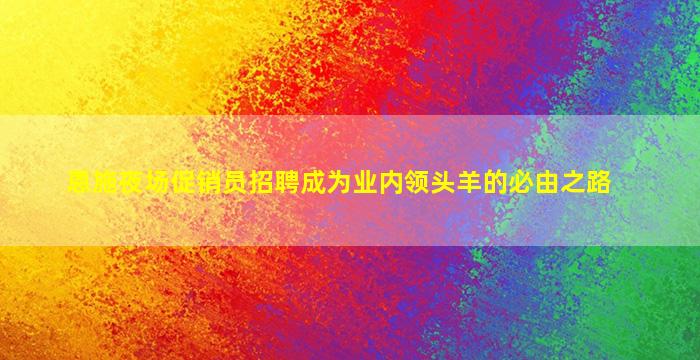 恩施夜场促销员招聘成为业内领头羊的必由之路